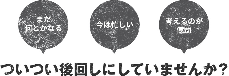 「まだ何とかなる」「今は忙しい」「考えるのが億劫」ついつい後回しにしていませんか？