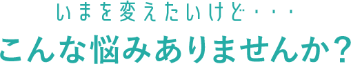 いまを変えたいけど・・・こんな悩みありませんか？