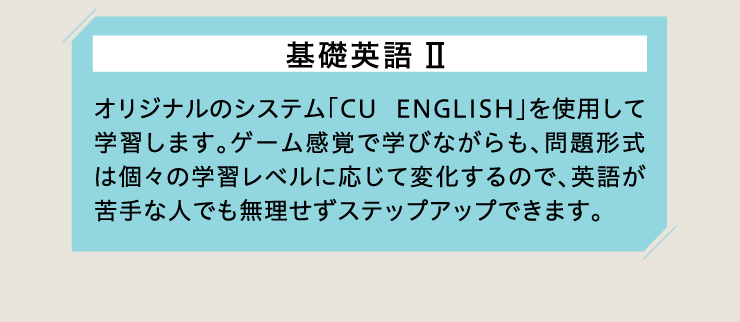 基礎英語Ⅱ オリジナルのシステム「CU ENGLISH」を使用して学習します。ゲーム感覚で学びながらも、問題形式は個々の学習レベルに応じて変化するので、英語が苦手な人でも無理せずステップアップできます。
