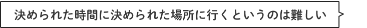 決められた時間に決められた場所に行くというのは難しい