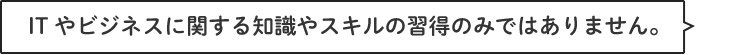 ITやビジネスに関する知識やスキルの習得のみではありません。