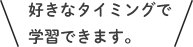 好きなタイミングで学習できます。